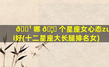 🌹 哪 🦁 个星座女心态zui
好(十二星座大长腿排名女)